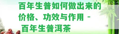 百年生普怎樣做出來的價格、功效與作用 - 百年生普洱茶