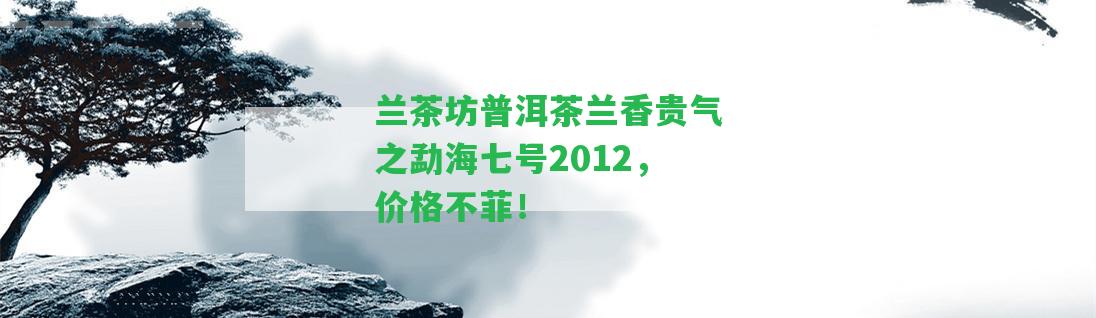 蘭茶坊普洱茶蘭香貴氣之勐海七號2012，價格不菲！