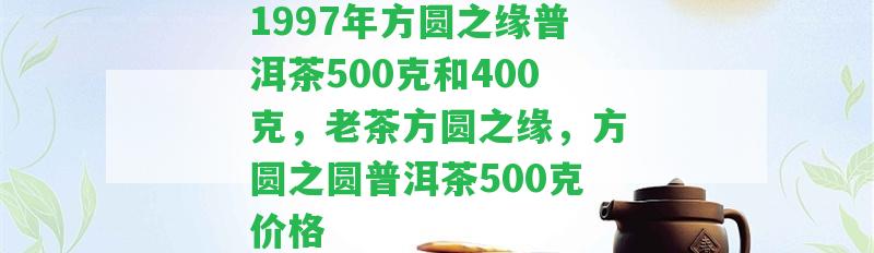 1997年方圓之緣普洱茶500克和400克，老茶方圓之緣，方圓之圓普洱茶500克價格