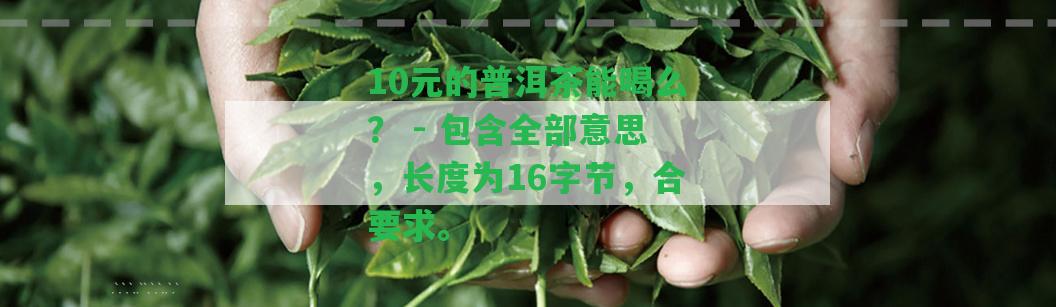 10元的普洱茶能喝么？ - 包含全部意思，長度為16字節(jié)，合請求。