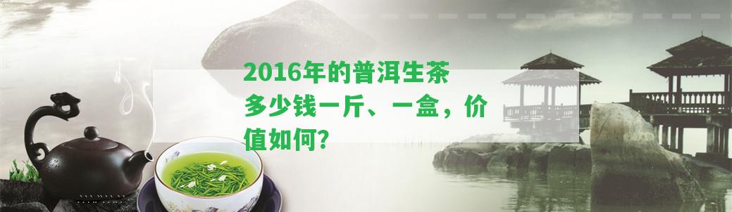 2016年的普洱生茶多少錢一斤、一盒，價值怎樣？