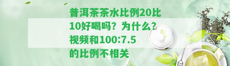 普洱茶茶水比例20比10好喝嗎？為什么？視頻和100:7.5的比例不相關(guān)