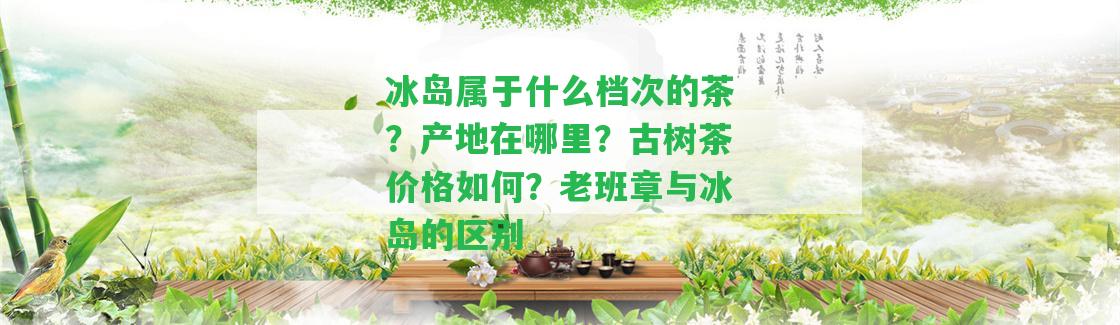 冰島屬于什么檔次的茶？產(chǎn)地在哪里？古樹茶價(jià)格怎樣？老班章與冰島的區(qū)別