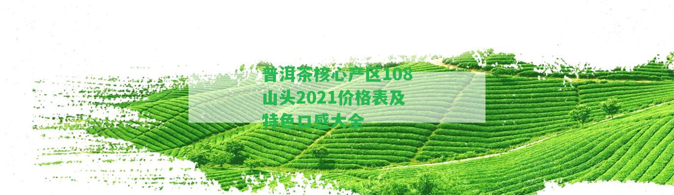 普洱茶核心產(chǎn)區(qū)108山頭2021價(jià)格表及特色口感大全