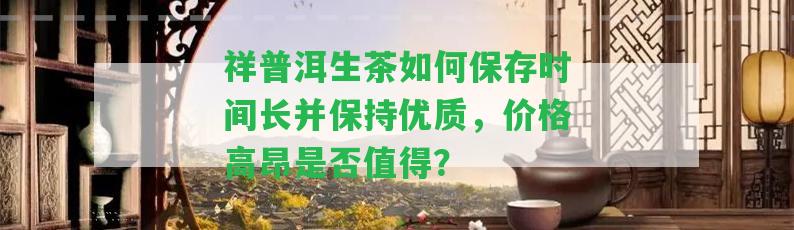 祥普洱生茶怎樣保存時間長并保持優(yōu)質(zhì)，價格高昂是不是值得？