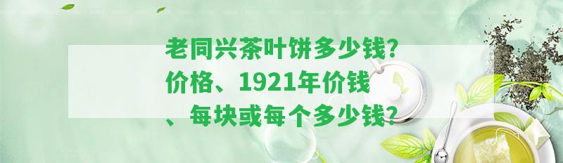 老同興茶葉餅多少錢？價格、1921年價錢、每塊或每個多少錢？