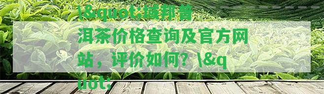 \"域邦普洱茶價格查詢及官方網(wǎng)站，評價怎樣？\"