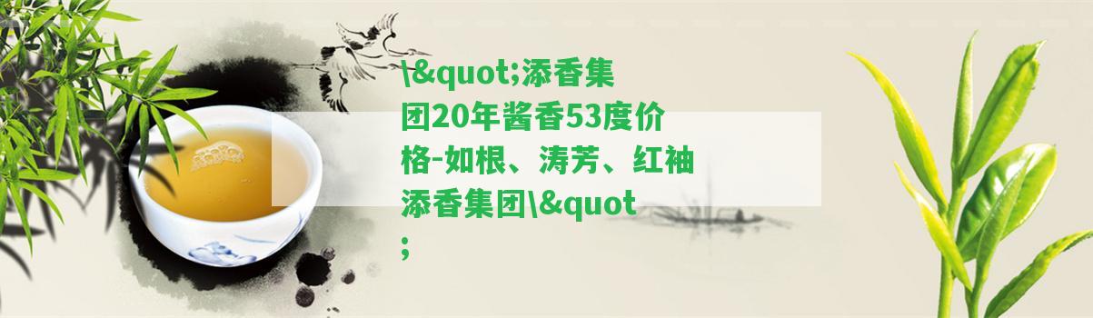 \"添香集團(tuán)20年醬香53度價(jià)格-如根、濤芳、紅袖添香集團(tuán)\"