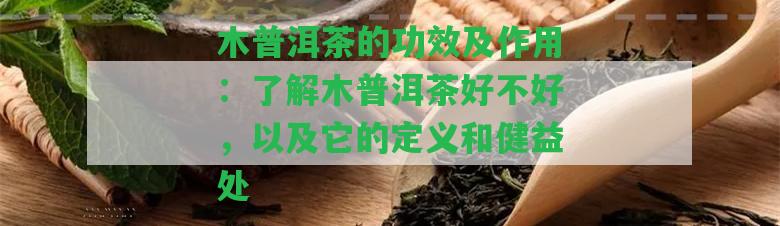 木普洱茶的功效及作用：熟悉木普洱茶好不好，以及它的定義和健益處