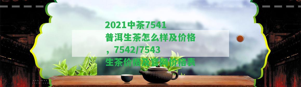 2021中茶7541普洱生茶怎么樣及價(jià)格，7542/7543生茶價(jià)格及官網(wǎng)價(jià)格表