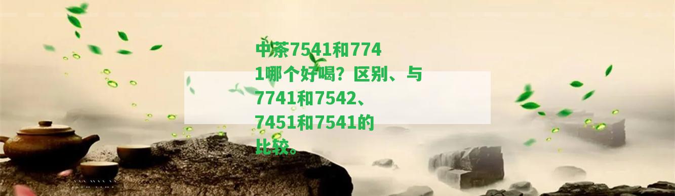 中茶7541和7741哪個(gè)好喝？區(qū)別、與7741和7542、7451和7541的比較。