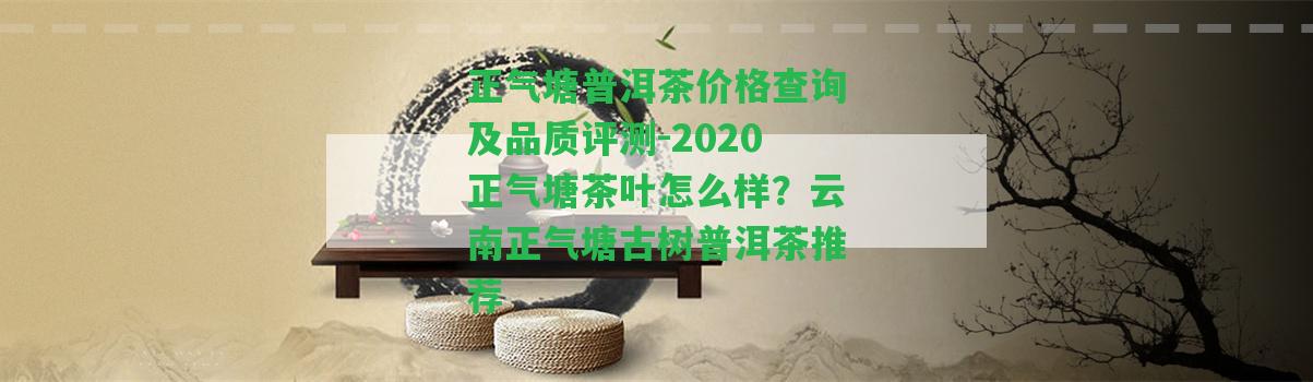 正氣塘普洱茶價格查詢及品質(zhì)評測-2020正氣塘茶葉怎么樣？云南正氣塘古樹普洱茶推薦