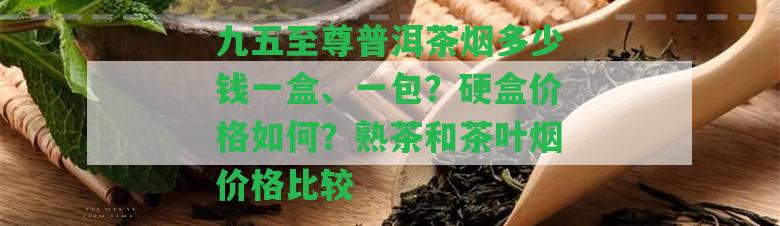 九五至尊普洱茶煙多少錢一盒、一包？硬盒價格怎樣？熟茶和茶葉煙價格比較