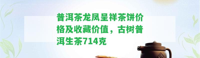 普洱茶龍鳳呈祥茶餅價格及收藏價值，古樹普洱生茶714克