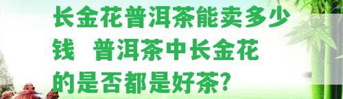 長(zhǎng)金花普洱茶能賣多少錢  普洱茶中長(zhǎng)金花的是不是都是好茶?