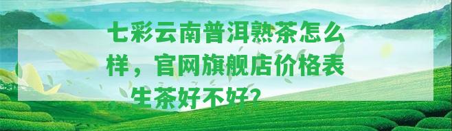 七彩云南普洱熟茶怎么樣，官網(wǎng)旗艦店價(jià)格表，生茶好不好？