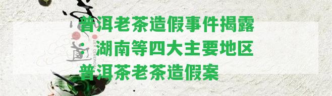 普洱老茶造假事件揭露：湖南等四大主要地區(qū)普洱茶老茶造假案