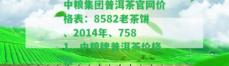 中糧集團(tuán)普洱茶官網(wǎng)價(jià)格表：8582老茶餅、2014年、7581，中糧牌普洱茶價(jià)格表