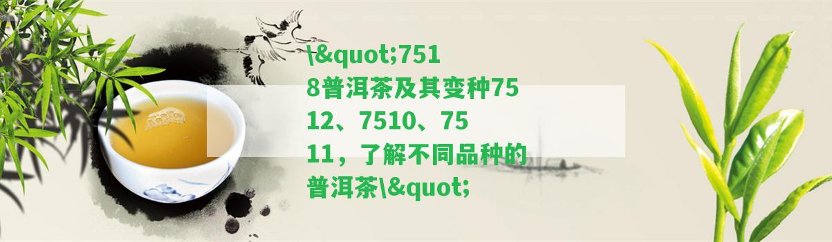 \"7518普洱茶及其變種7512、7510、7511，熟悉不同品種的普洱茶\"