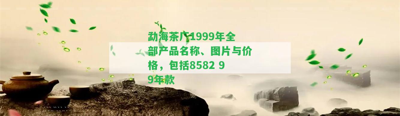 勐海茶廠1999年全部產(chǎn)品名稱、圖片與價(jià)格，包含8582 99年款