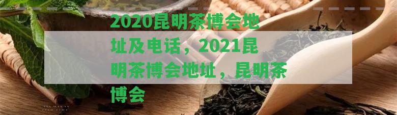 2020昆明茶博會(huì )地址及電話(huà)，2021昆明茶博會(huì )地址，昆明茶博會(huì )