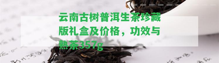 云南古樹普洱生茶珍藏版禮盒及價格，功效與熟茶357g