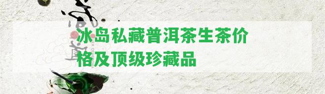 冰島私藏普洱茶生茶價(jià)格及頂級(jí)珍藏品