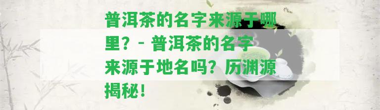 普洱茶的名字來源于哪里？- 普洱茶的名字來源于地名嗎？歷淵源揭秘！