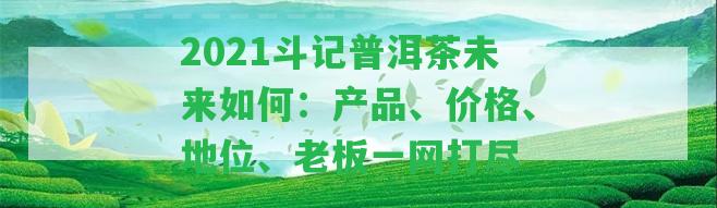 2021斗記普洱茶未來怎樣：產(chǎn)品、價格、地位、老板一網(wǎng)打盡