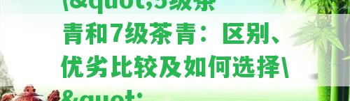 \"5級茶青和7級茶青：區(qū)別、優(yōu)劣比較及怎樣選擇\"