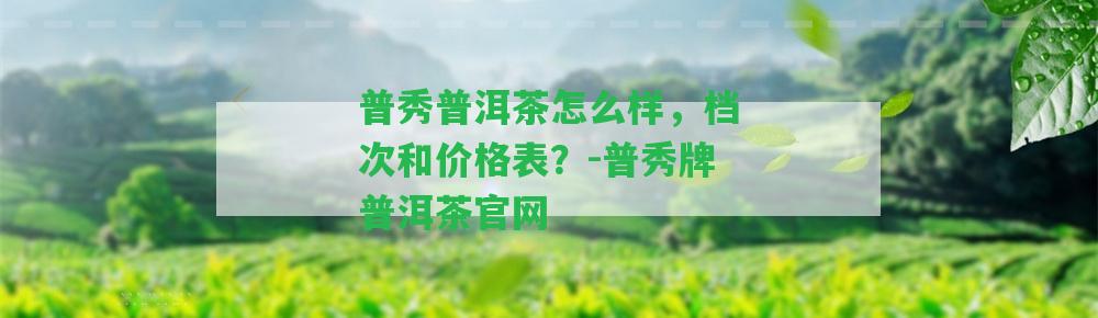 普秀普洱茶怎么樣，檔次和價(jià)格表？-普秀牌普洱茶官網(wǎng)