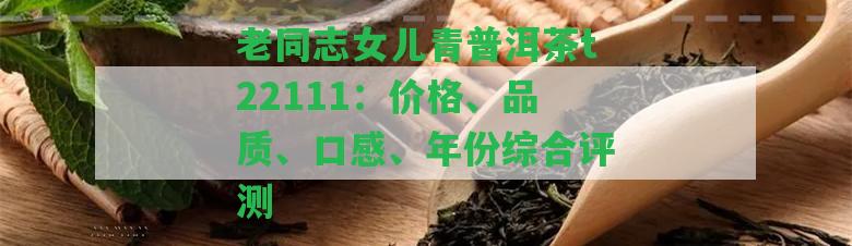 老同志女兒青普洱茶t22111：價(jià)格、品質(zhì)、口感、年份綜合評(píng)測(cè)