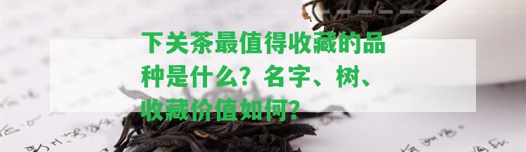 下關(guān)茶最值得收藏的品種是什么？名字、樹、收藏價值怎樣？