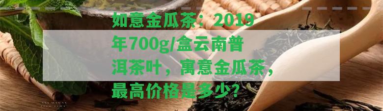 如意金瓜茶：2019年700g/盒云南普洱茶葉，寓意金瓜茶，最高價格是多少？