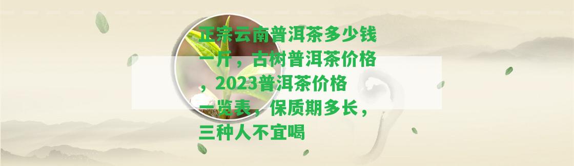 正宗云南普洱茶多少錢一斤，古樹普洱茶價(jià)格，2023普洱茶價(jià)格一覽表，保質(zhì)期多長(zhǎng)，三種人不宜喝