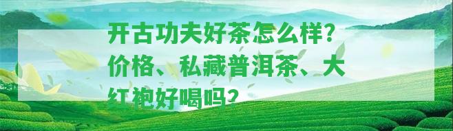 開古功夫好茶怎么樣？?jī)r(jià)格、私藏普洱茶、大紅袍好喝嗎？