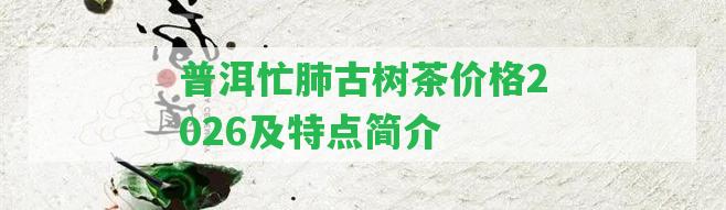 普洱忙肺古樹茶價格2026及特點簡介