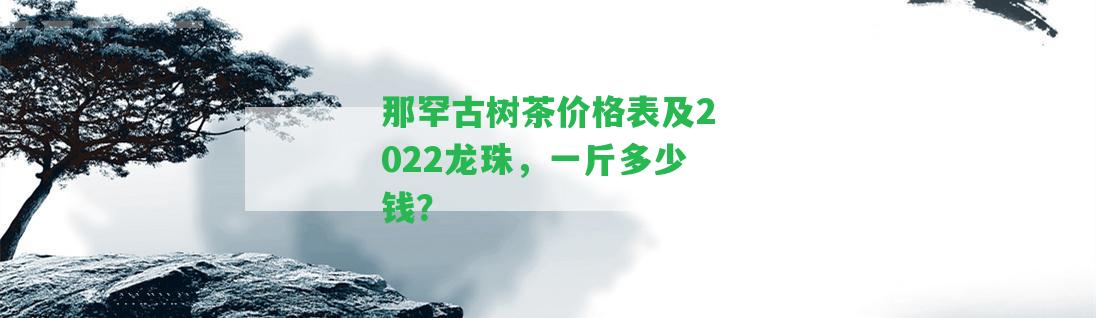 那罕古樹(shù)茶價(jià)格表及2022龍珠，一斤多少錢(qián)？