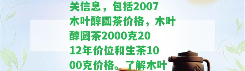 \"2007木葉醇園茶價格及相關(guān)信息，包含2007木葉醇圓茶價格，木葉醇圓茶2000克2012年價位和生茶1000克價格。熟悉木葉醇圓茶是什么茶。\"