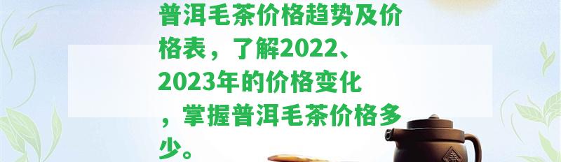 普洱毛茶價格趨勢及價格表，熟悉2022、2023年的價格變化，掌握普洱毛茶價格多少。