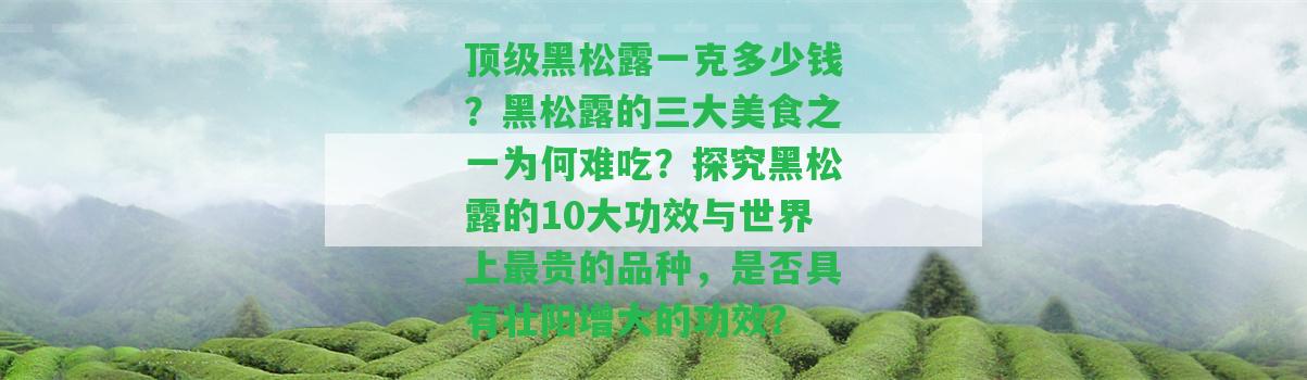 頂級(jí)黑松露一克多少錢(qián)？黑松露的三大美食之一為何難吃？探究黑松露的10大功效與世界上最貴的品種，是不是具有壯陽(yáng)增大的功效？