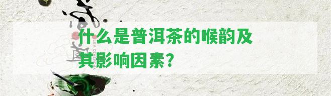 什么是普洱茶的喉韻及其作用因素？