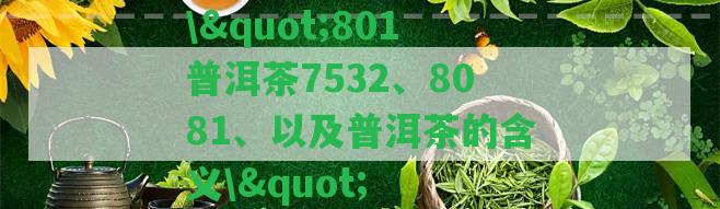 \"801普洱茶7532、8081、以及普洱茶的含義\"