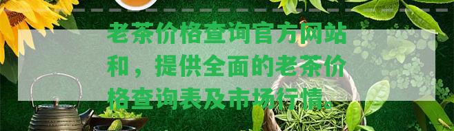 老茶價(jià)格查詢(xún)官方網(wǎng)站和，提供全面的老茶價(jià)格查詢(xún)表及市場(chǎng)行情。