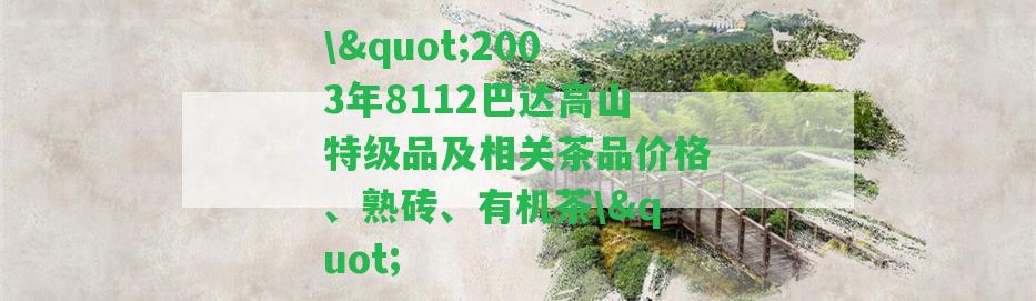 \"2003年8112巴達(dá)高山特級品及相關(guān)茶品價格、熟磚、有機茶\"