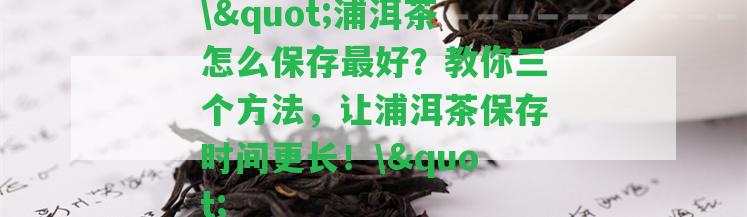 \"浦洱茶怎么保存最好？教你三個方法，讓浦洱茶保存時間更長！\"