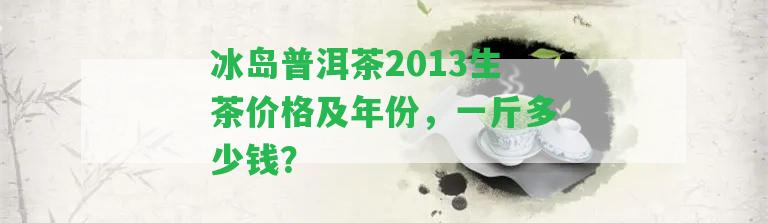 冰島普洱茶2013生茶價格及年份，一斤多少錢？