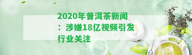 2020年普洱茶新聞：涉嫌18億視頻引發(fā)行業(yè)關(guān)注