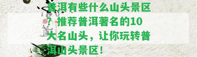 普洱有些什么山頭景區(qū)？推薦普洱著名的10大名山頭，讓你玩轉(zhuǎn)普洱山頭景區(qū)！