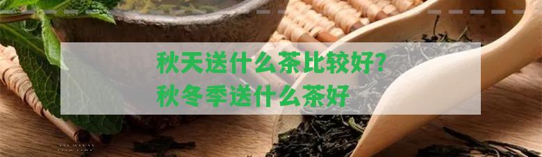 秋天送什么茶比較好？秋冬季送什么茶好